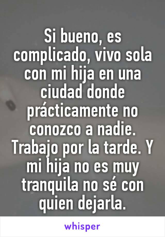 Si bueno, es complicado, vivo sola con mi hija en una ciudad donde prácticamente no conozco a nadie. Trabajo por la tarde. Y mi hija no es muy tranquila no sé con quien dejarla.