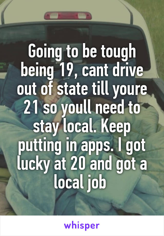 Going to be tough being 19, cant drive out of state till youre 21 so youll need to stay local. Keep putting in apps. I got lucky at 20 and got a local job 