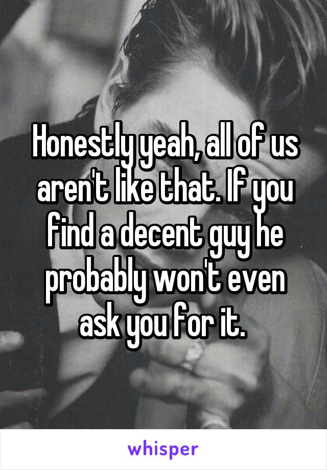 Honestly yeah, all of us aren't like that. If you find a decent guy he probably won't even ask you for it. 