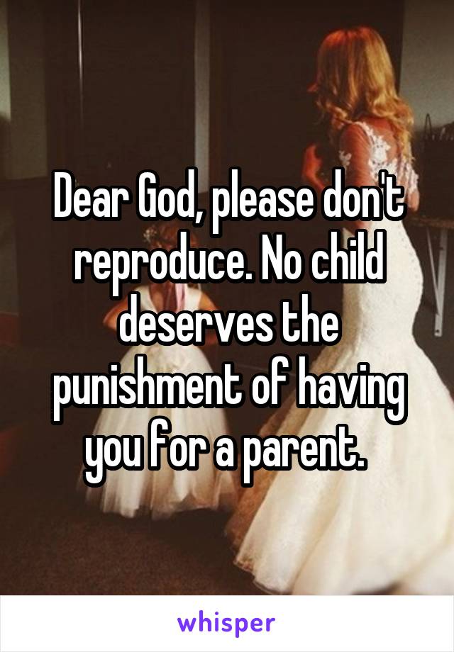 Dear God, please don't reproduce. No child deserves the punishment of having you for a parent. 