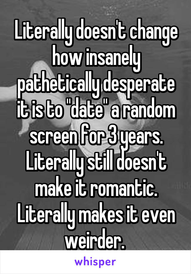 Literally doesn't change how insanely pathetically desperate it is to "date" a random screen for 3 years. Literally still doesn't make it romantic. Literally makes it even weirder. 