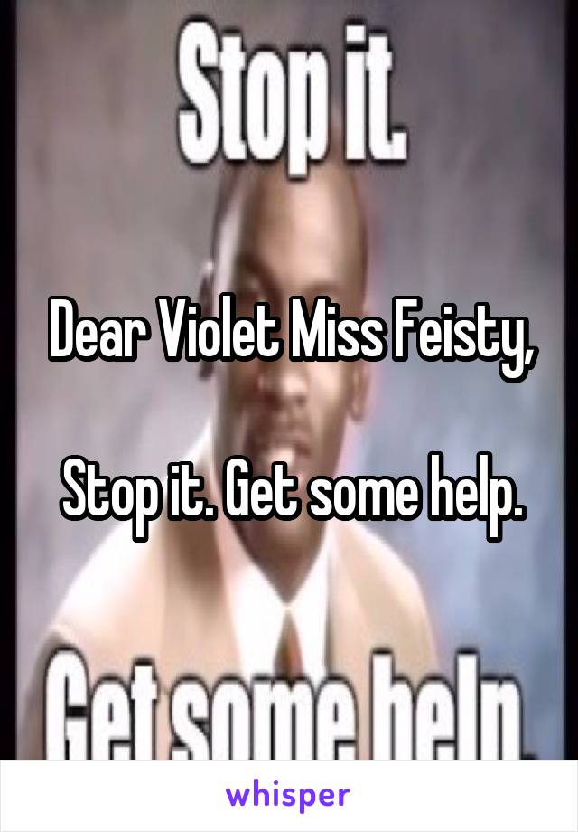 Dear Violet Miss Feisty,

Stop it. Get some help.