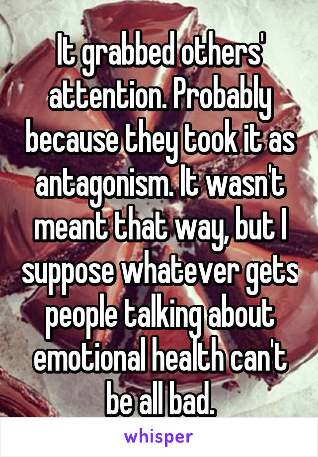 It grabbed others' attention. Probably because they took it as antagonism. It wasn't meant that way, but I suppose whatever gets people talking about emotional health can't be all bad.