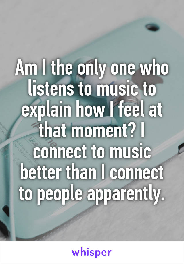 Am I the only one who listens to music to explain how I feel at that moment? I connect to music better than I connect to people apparently.