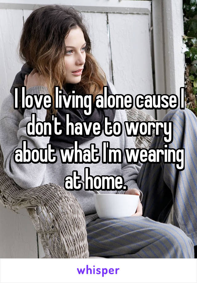 I love living alone cause I don't have to worry about what I'm wearing at home.  