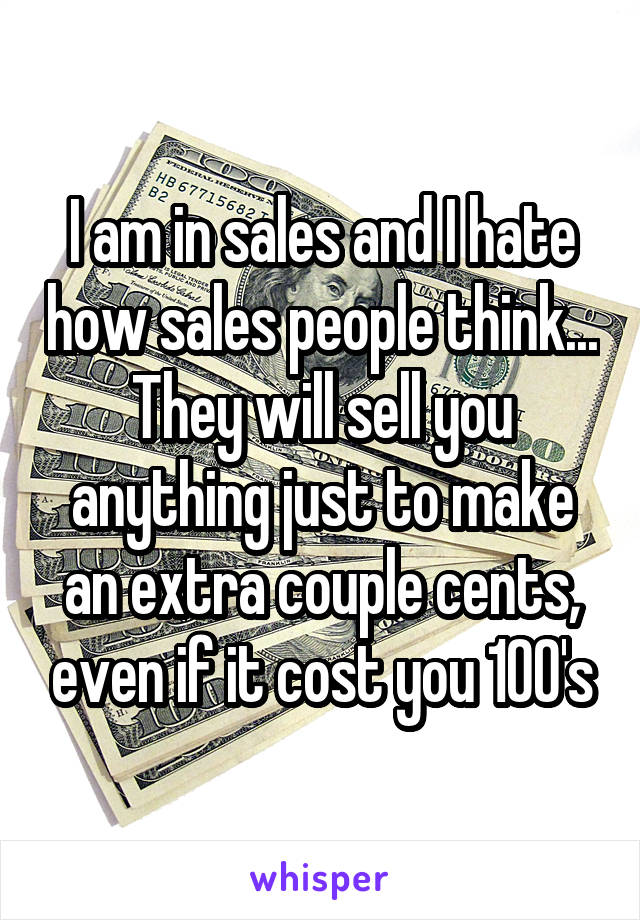 I am in sales and I hate how sales people think... They will sell you anything just to make an extra couple cents, even if it cost you 100's
