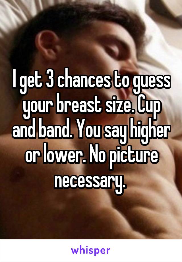 I get 3 chances to guess your breast size. Cup and band. You say higher or lower. No picture necessary. 