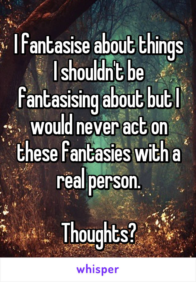 I fantasise about things I shouldn't be fantasising about but I would never act on these fantasies with a real person.

Thoughts?