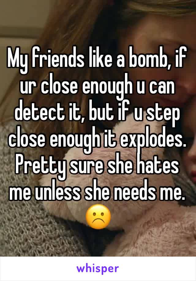 My friends like a bomb, if ur close enough u can detect it, but if u step close enough it explodes.
Pretty sure she hates me unless she needs me. ☹️