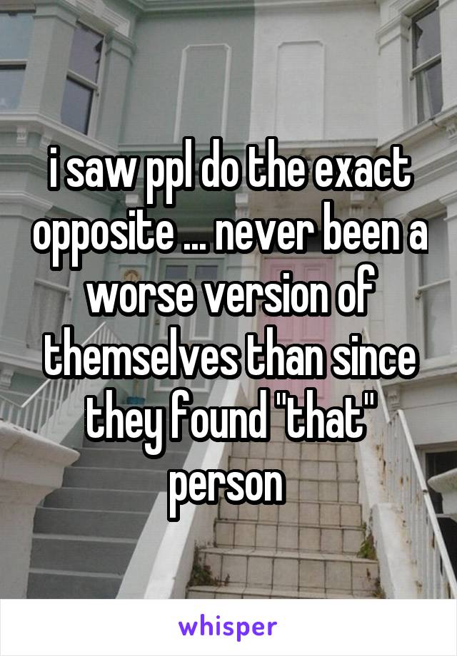 i saw ppl do the exact opposite ... never been a worse version of themselves than since they found "that" person 