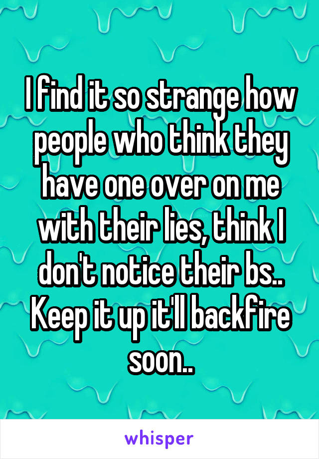 I find it so strange how people who think they have one over on me with their lies, think I don't notice their bs.. Keep it up it'll backfire soon..
