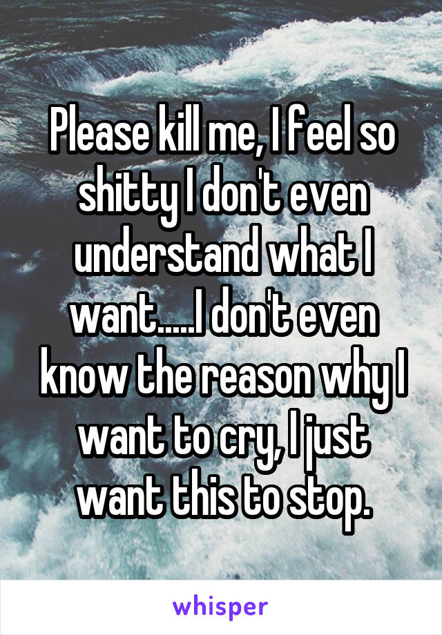 Please kill me, I feel so shitty I don't even understand what I want.....I don't even know the reason why I want to cry, I just want this to stop.