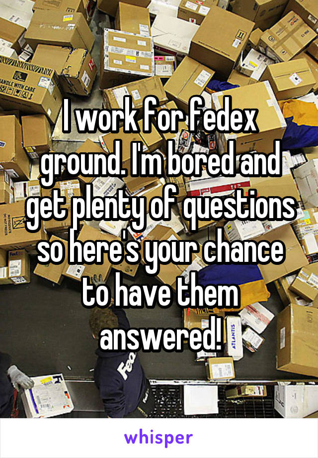 I work for fedex ground. I'm bored and get plenty of questions so here's your chance to have them answered!