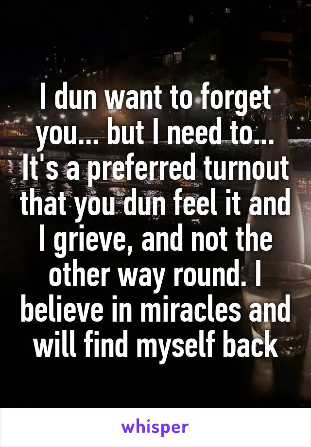 I dun want to forget you... but I need to... It's a preferred turnout that you dun feel it and I grieve, and not the other way round. I believe in miracles and will find myself back
