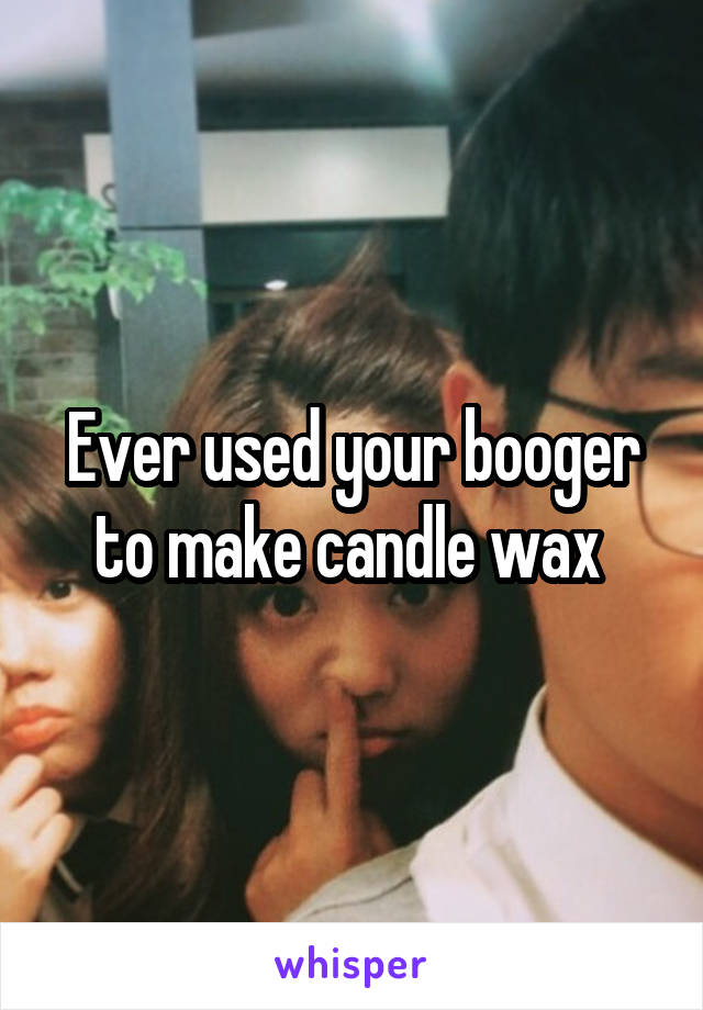 Ever used your booger to make candle wax 