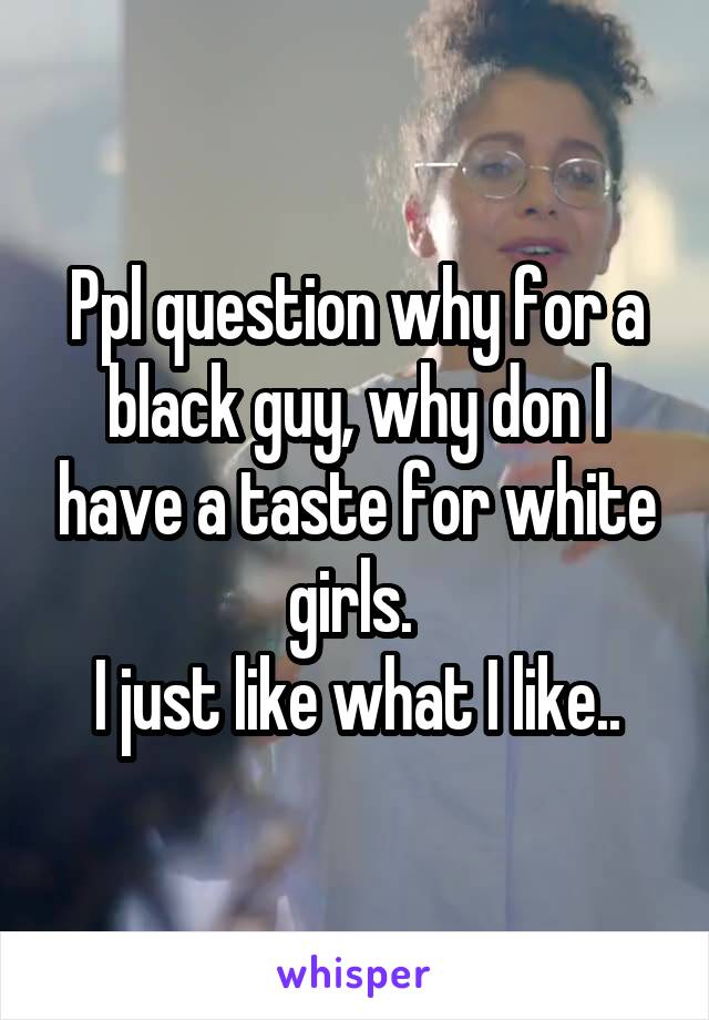 Ppl question why for a black guy, why don I have a taste for white girls. 
I just like what I like..