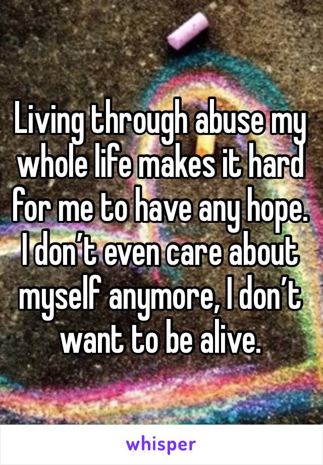 Living through abuse my whole life makes it hard for me to have any hope. I don’t even care about myself anymore, I don’t want to be alive. 