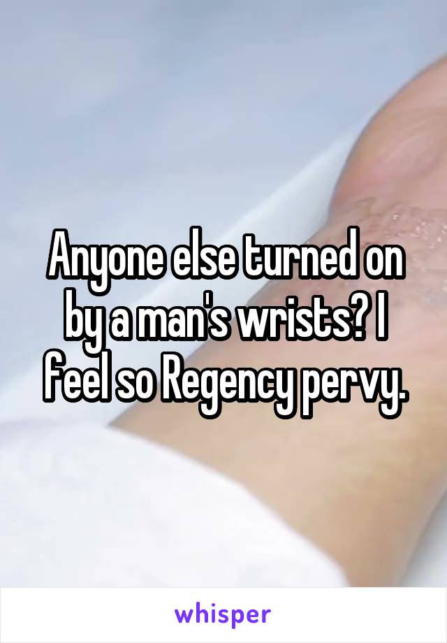 Anyone else turned on by a man's wrists? I feel so Regency pervy.
