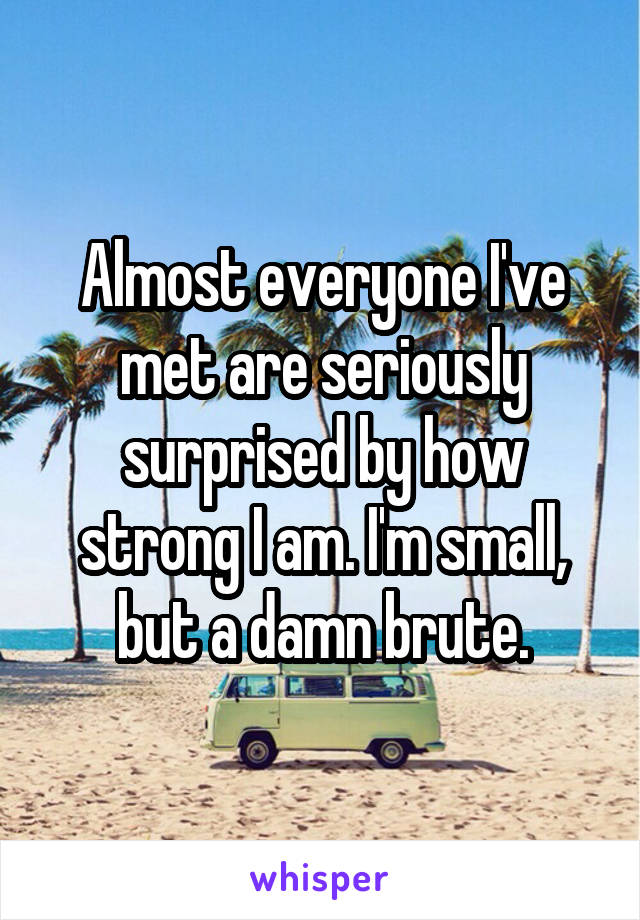 Almost everyone I've met are seriously surprised by how strong I am. I'm small, but a damn brute.
