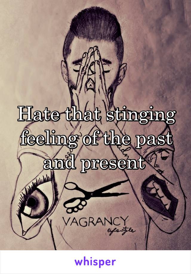 Hate that stinging feeling of the past and present 