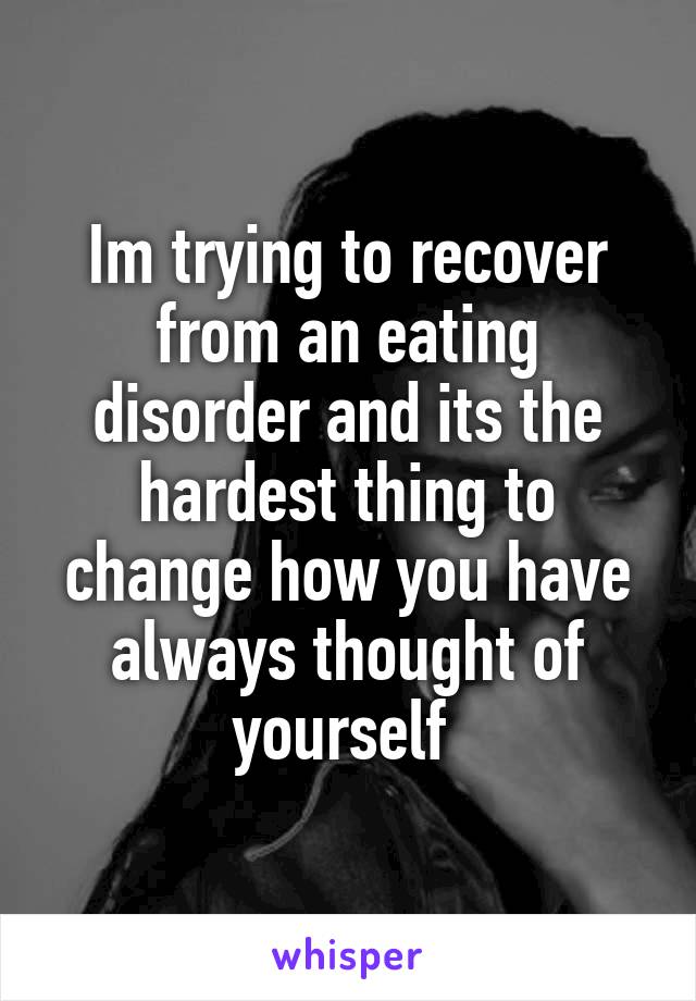 Im trying to recover from an eating disorder and its the hardest thing to change how you have always thought of yourself 