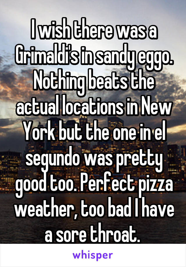 I wish there was a Grimaldi's in sandy eggo. Nothing beats the actual locations in New York but the one in el segundo was pretty good too. Perfect pizza weather, too bad I have a sore throat. 