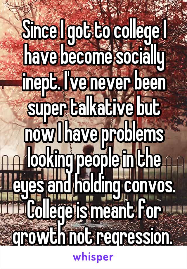 Since I got to college I have become socially inept. I've never been super talkative but now I have problems looking people in the eyes and holding convos. College is meant for growth not regression. 