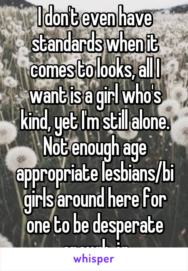I don't even have standards when it comes to looks, all I want is a girl who's kind, yet I'm still alone. Not enough age appropriate lesbians/bi girls around here for one to be desperate enough, ig