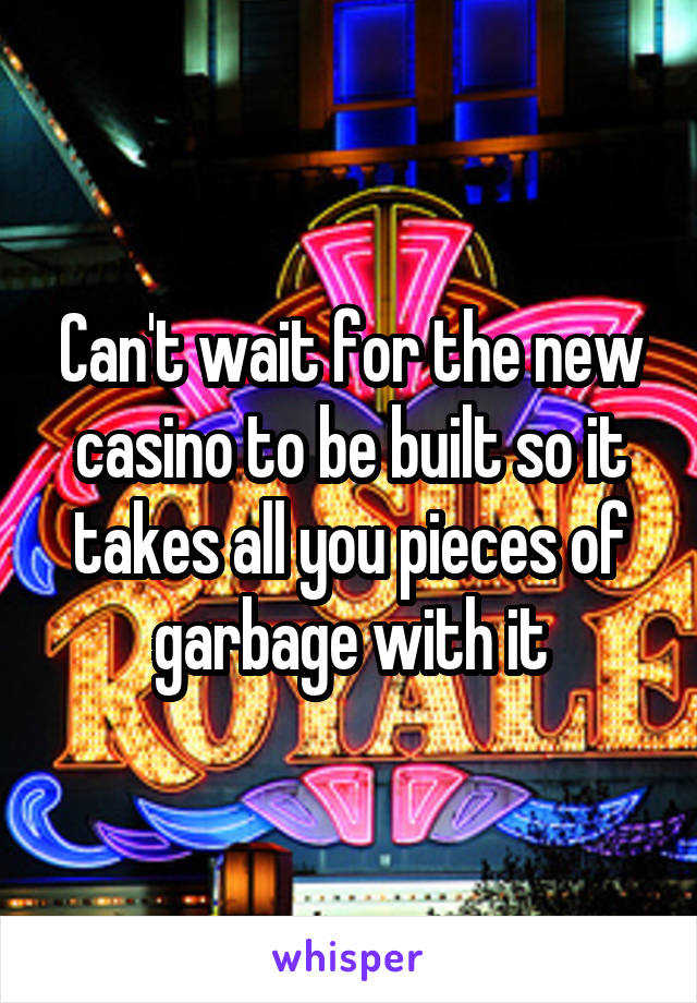 Can't wait for the new casino to be built so it takes all you pieces of garbage with it