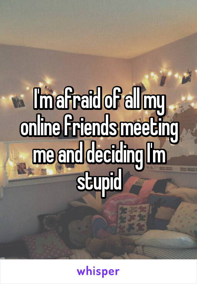 I'm afraid of all my online friends meeting me and deciding I'm stupid
