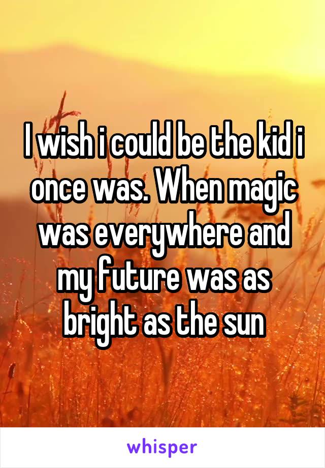 I wish i could be the kid i once was. When magic was everywhere and my future was as bright as the sun