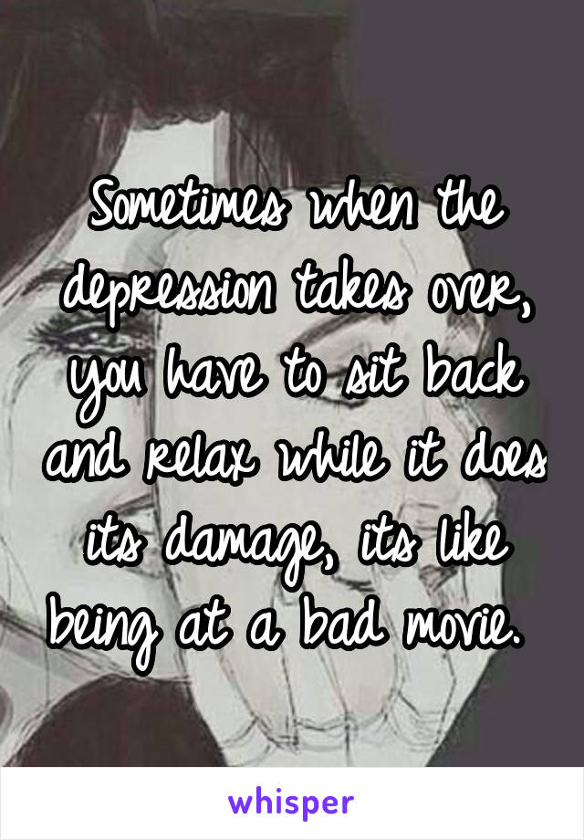 Sometimes when the depression takes over, you have to sit back and relax while it does its damage, its like being at a bad movie. 