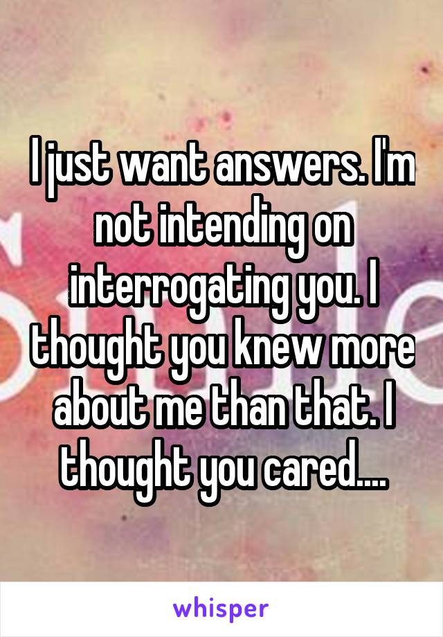 I just want answers. I'm not intending on interrogating you. I thought you knew more about me than that. I thought you cared....