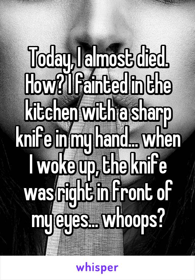 Today, I almost died. How? I fainted in the kitchen with a sharp knife in my hand... when I woke up, the knife was right in front of my eyes... whoops?