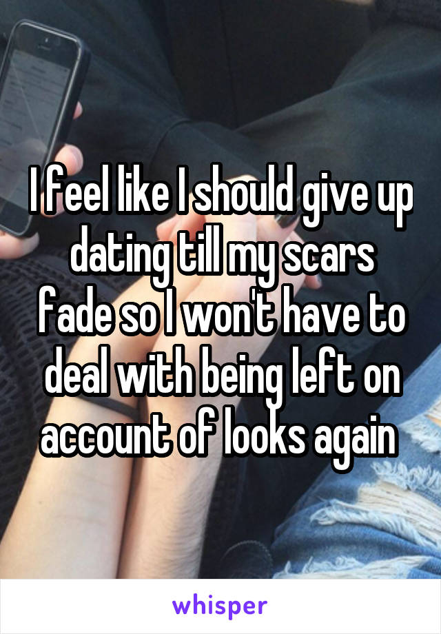 I feel like I should give up dating till my scars fade so I won't have to deal with being left on account of looks again 