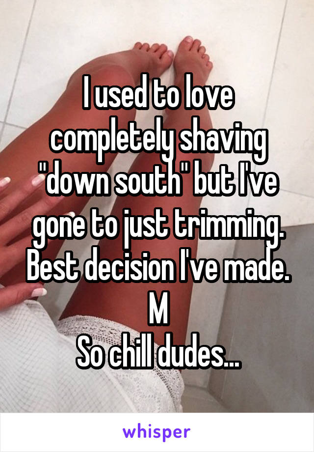 I used to love completely shaving "down south" but I've gone to just trimming. Best decision I've made.
M
So chill dudes...