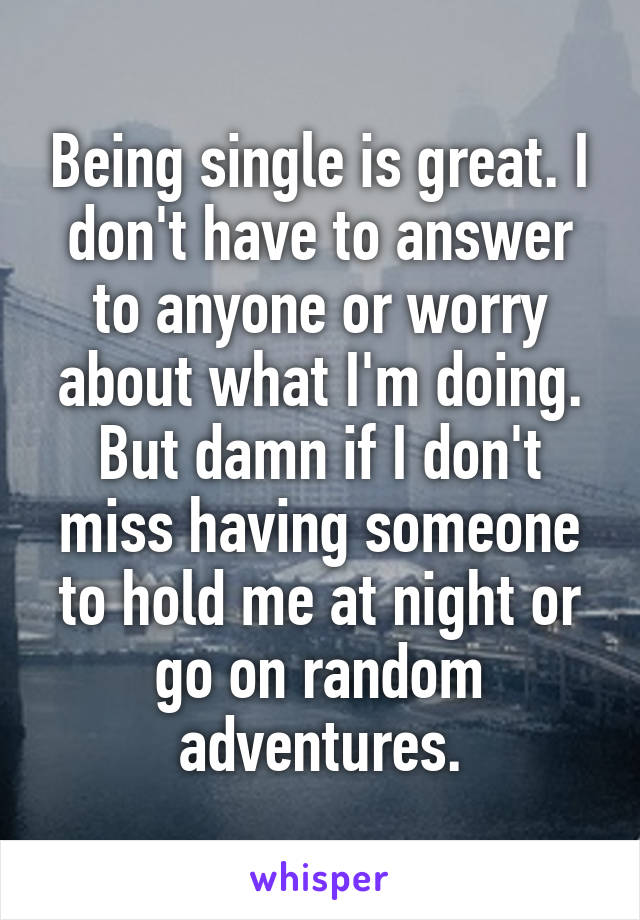 Being single is great. I don't have to answer to anyone or worry about what I'm doing. But damn if I don't miss having someone to hold me at night or go on random adventures.