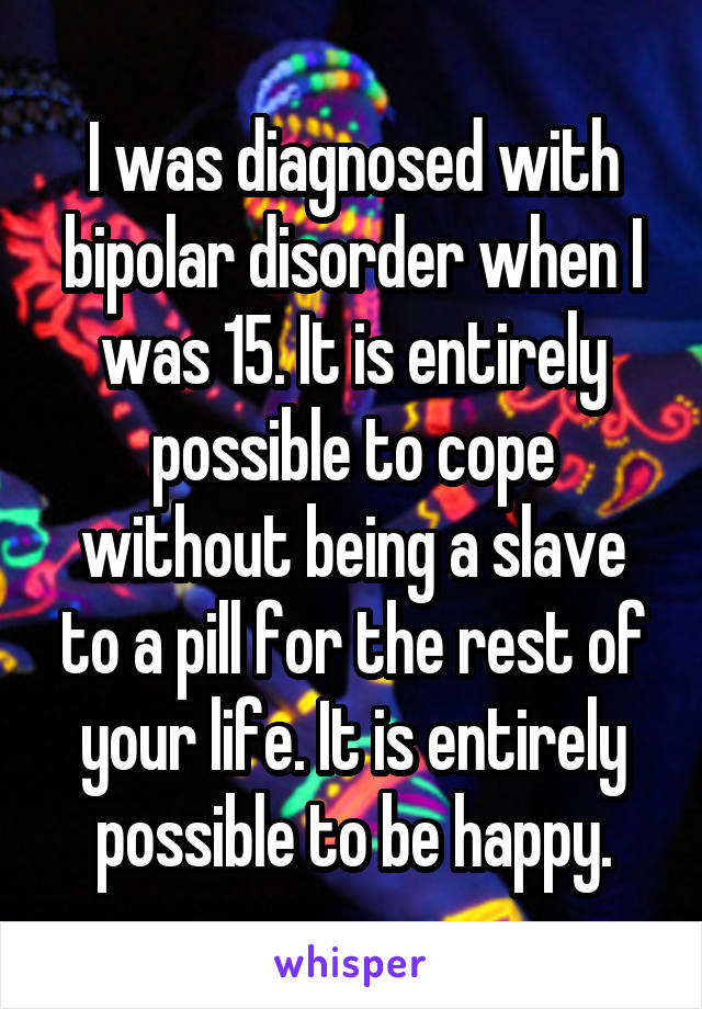 I was diagnosed with bipolar disorder when I was 15. It is entirely possible to cope without being a slave to a pill for the rest of your life. It is entirely possible to be happy.
