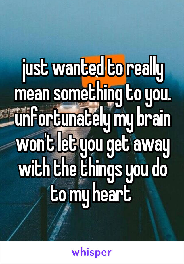 just wanted to really mean something to you. unfortunately my brain won't let you get away with the things you do to my heart 