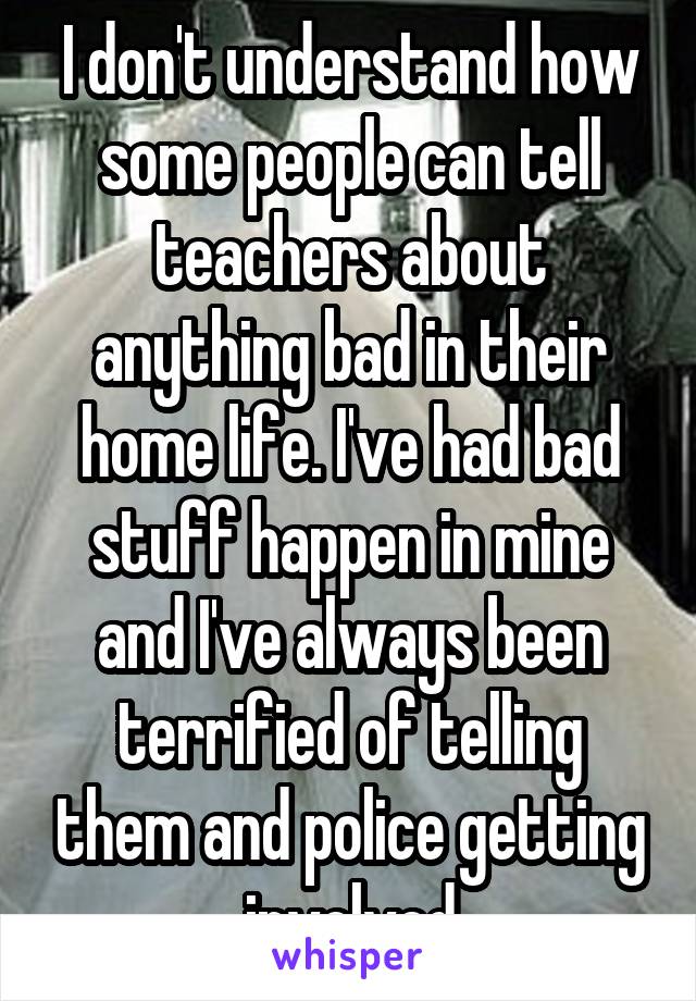 I don't understand how some people can tell teachers about anything bad in their home life. I've had bad stuff happen in mine and I've always been terrified of telling them and police getting involved
