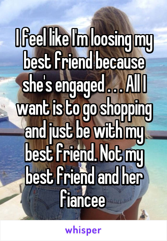 I feel like I'm loosing my best friend because she's engaged . . . All I want is to go shopping and just be with my best friend. Not my best friend and her fiancee 