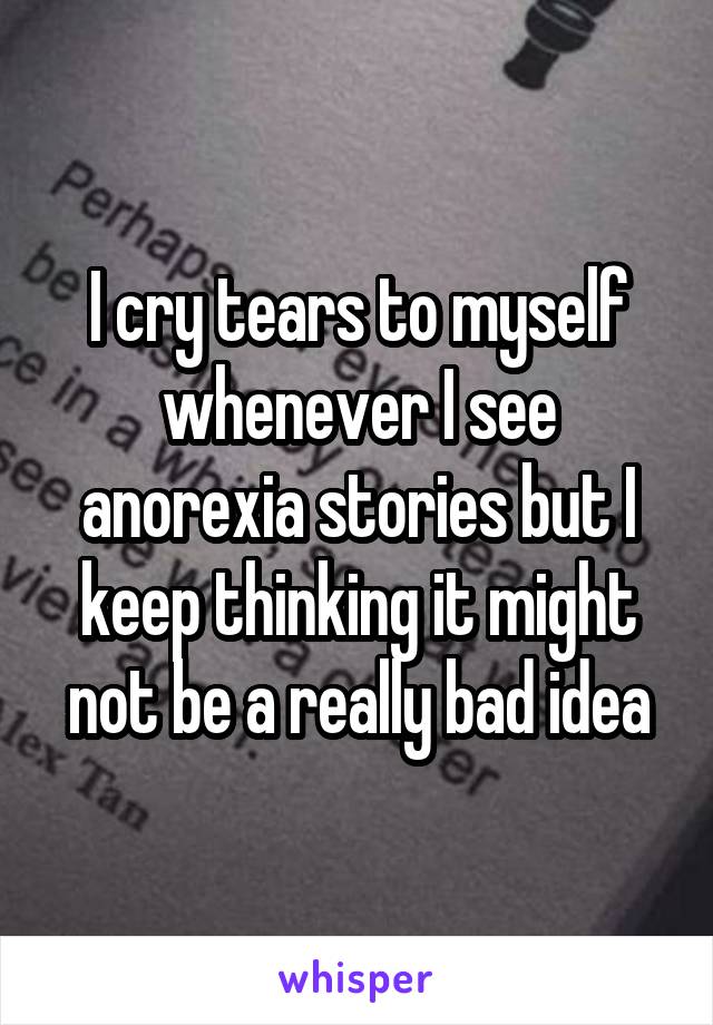 I cry tears to myself whenever I see anorexia stories but I keep thinking it might not be a really bad idea