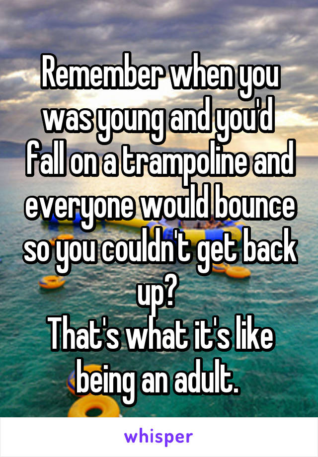 Remember when you was young and you'd  fall on a trampoline and everyone would bounce so you couldn't get back up? 
That's what it's like being an adult. 