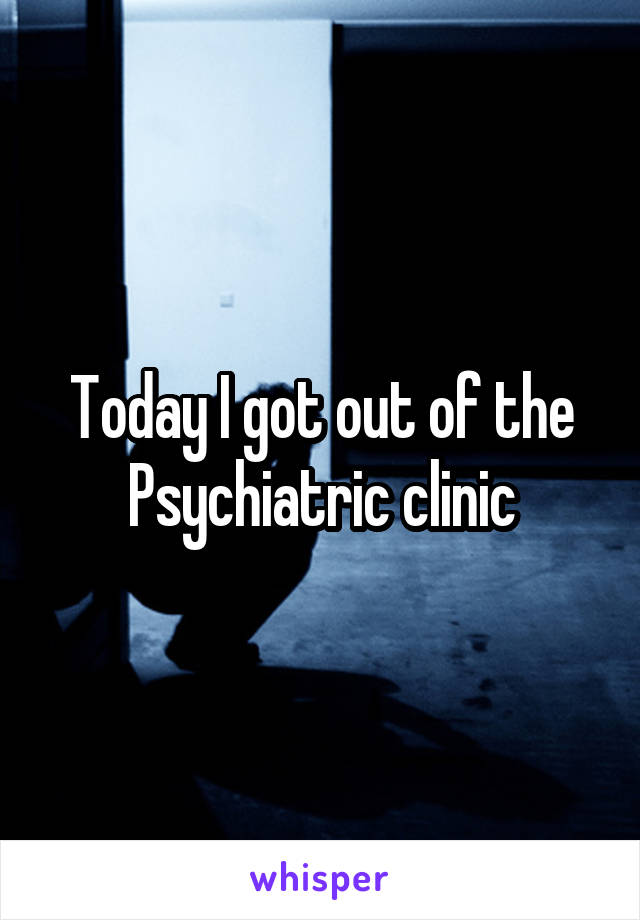 Today I got out of the Psychiatric clinic