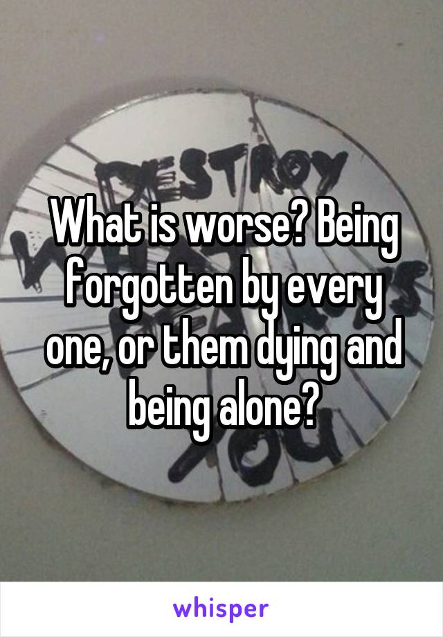 What is worse? Being forgotten by every one, or them dying and being alone?