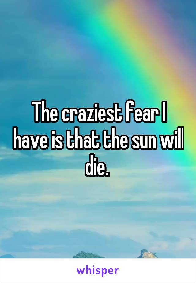 The craziest fear I have is that the sun will die. 