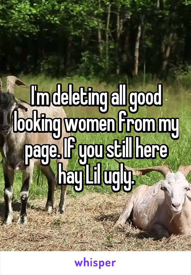 I'm deleting all good looking women from my page. If you still here hay Lil ugly.