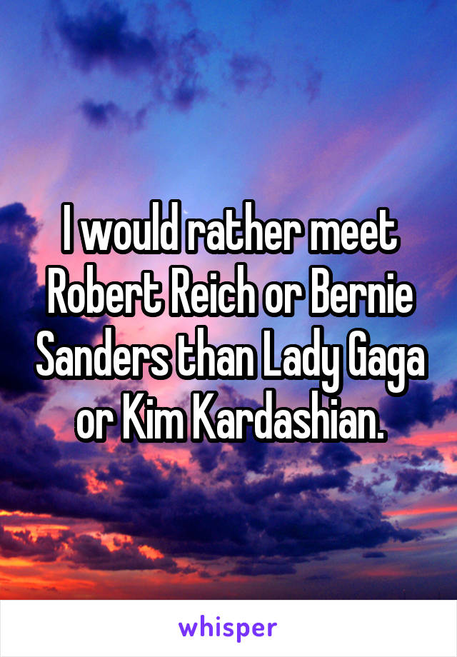 I would rather meet Robert Reich or Bernie Sanders than Lady Gaga or Kim Kardashian.