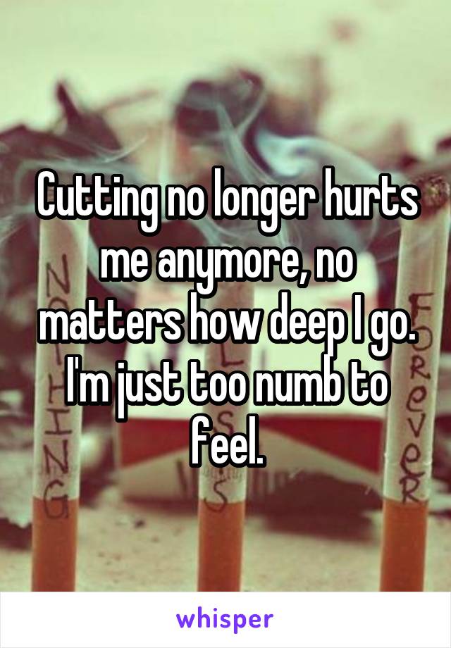 Cutting no longer hurts me anymore, no matters how deep I go. I'm just too numb to feel.