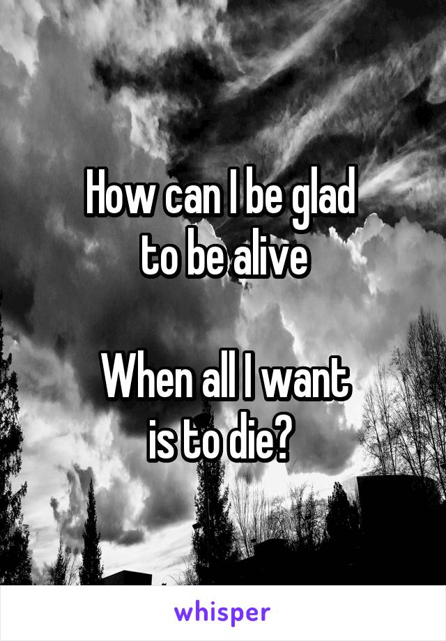 How can I be glad 
to be alive

When all I want
is to die? 